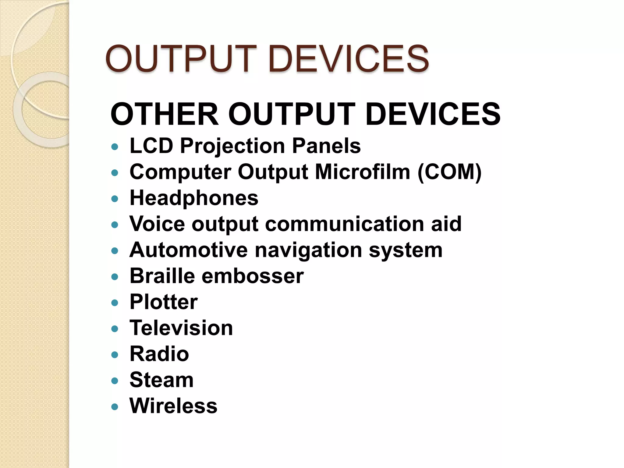 OUTPUT DEVICES
OTHER OUTPUT DEVICES
 LCD Projection Panels
 Computer Output Microfilm (COM)
 Headphones
 Voice output communication aid
 Automotive navigation system
 Braille embosser
 Plotter
 Television
 Radio
 Steam
 Wireless
 