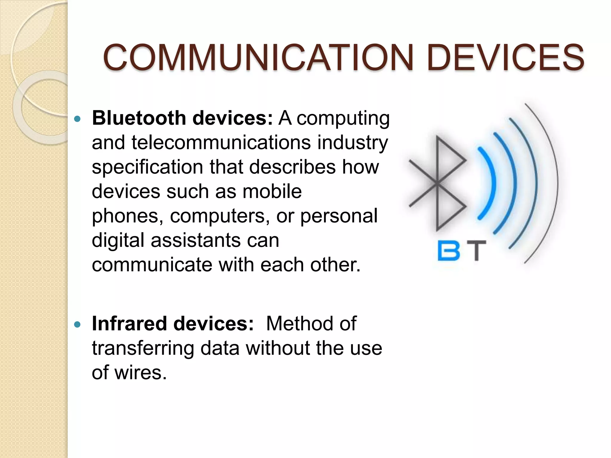 COMMUNICATION DEVICES
 Bluetooth devices: A computing
and telecommunications industry
specification that describes how
devices such as mobile
phones, computers, or personal
digital assistants can
communicate with each other.
 Infrared devices: Method of
transferring data without the use
of wires.
 