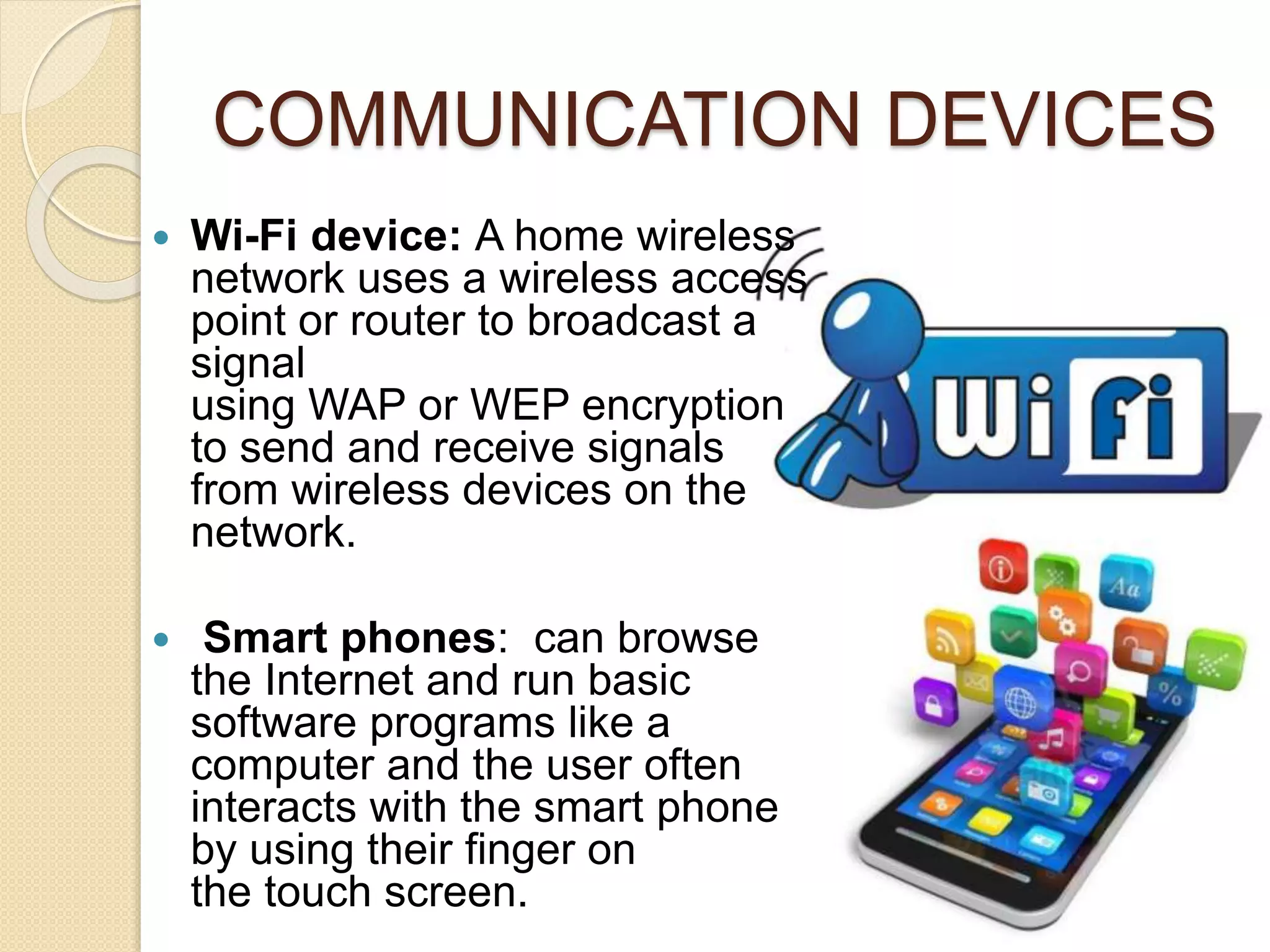 COMMUNICATION DEVICES
 Wi-Fi device: A home wireless
network uses a wireless access
point or router to broadcast a
signal
using WAP or WEP encryption
to send and receive signals
from wireless devices on the
network.
 Smart phones: can browse
the Internet and run basic
software programs like a
computer and the user often
interacts with the smart phone
by using their finger on
the touch screen.
 