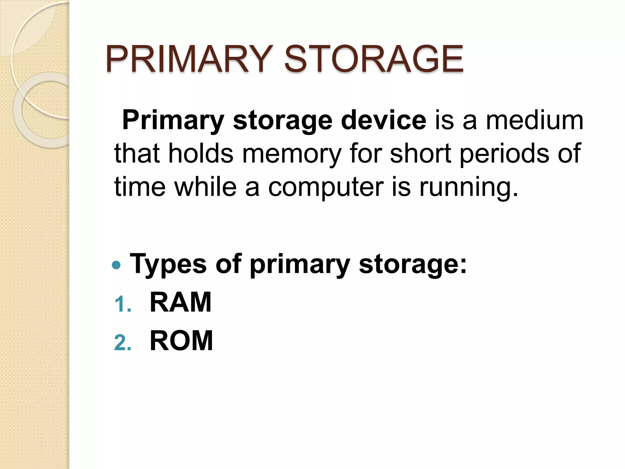PRIMARY STORAGE
Primary storage device is a medium
that holds memory for short periods of
time while a computer is running.
 Types of primary storage:
1. RAM
2. ROM
 