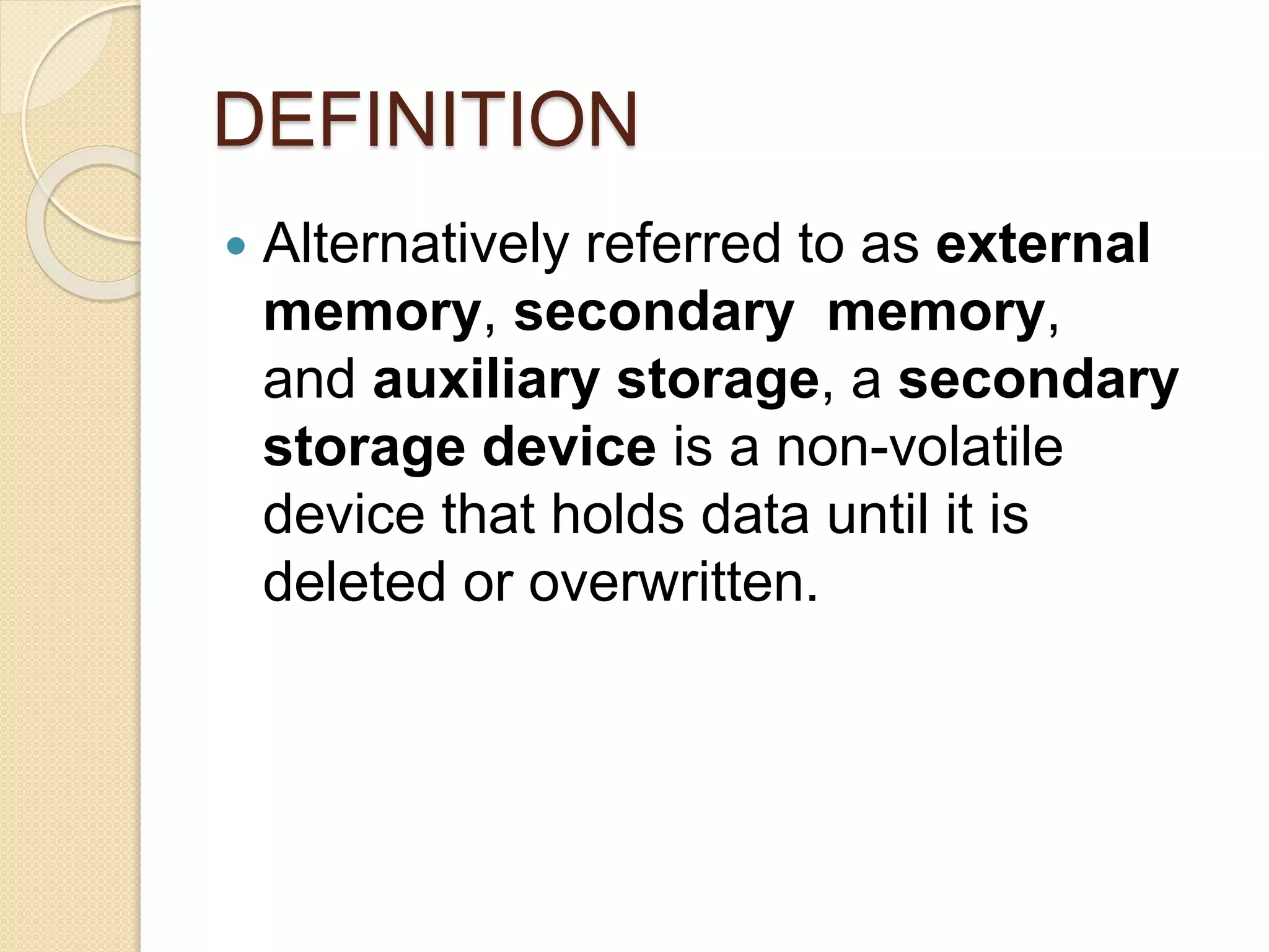 DEFINITION
 Alternatively referred to as external
memory, secondary memory,
and auxiliary storage, a secondary
storage device is a non-volatile
device that holds data until it is
deleted or overwritten.
 