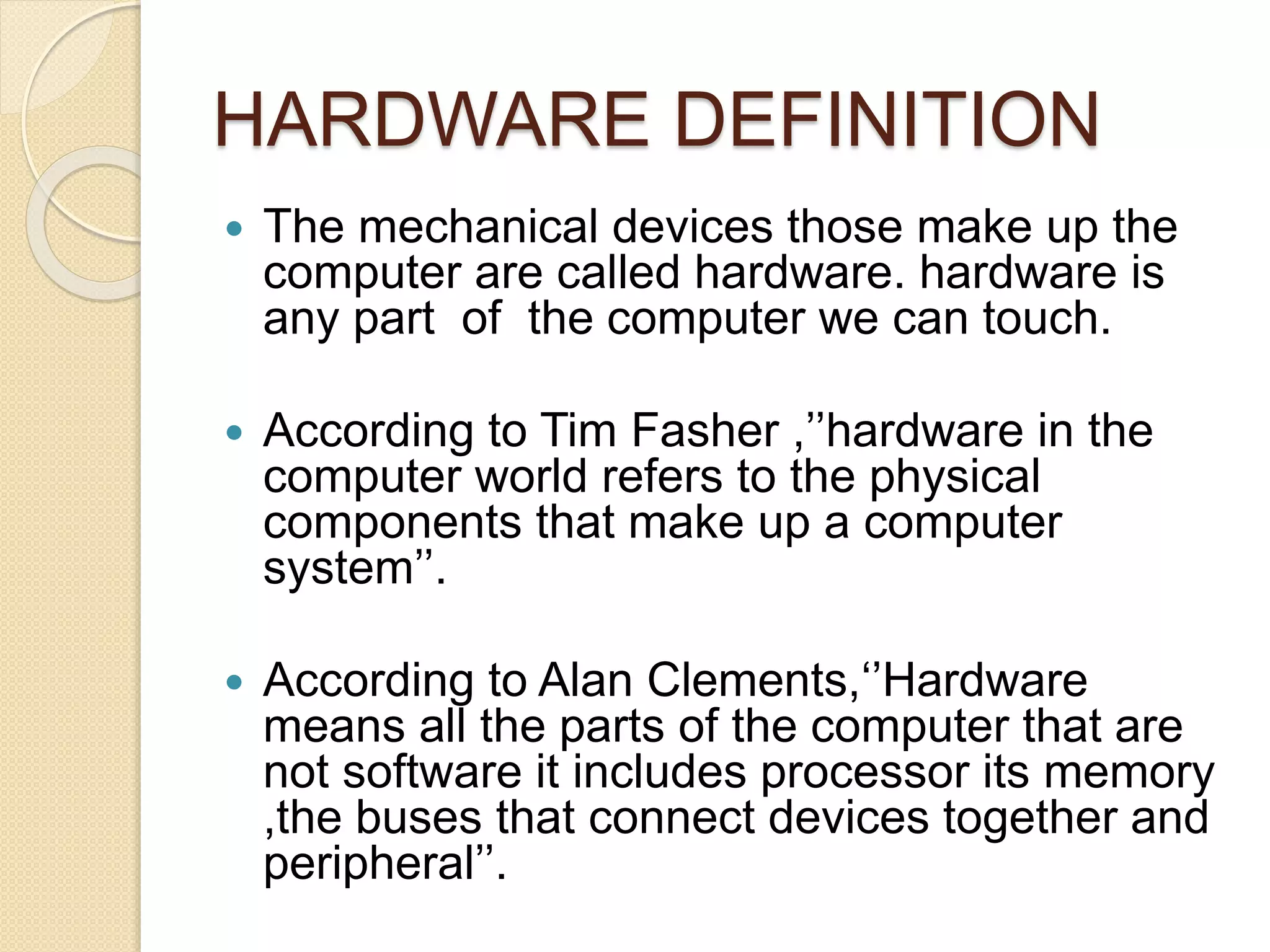 HARDWARE DEFINITION
 The mechanical devices those make up the
computer are called hardware. hardware is
any part of the computer we can touch.
 According to Tim Fasher ,’’hardware in the
computer world refers to the physical
components that make up a computer
system’’.
 According to Alan Clements,‘’Hardware
means all the parts of the computer that are
not software it includes processor its memory
,the buses that connect devices together and
peripheral’’.
 