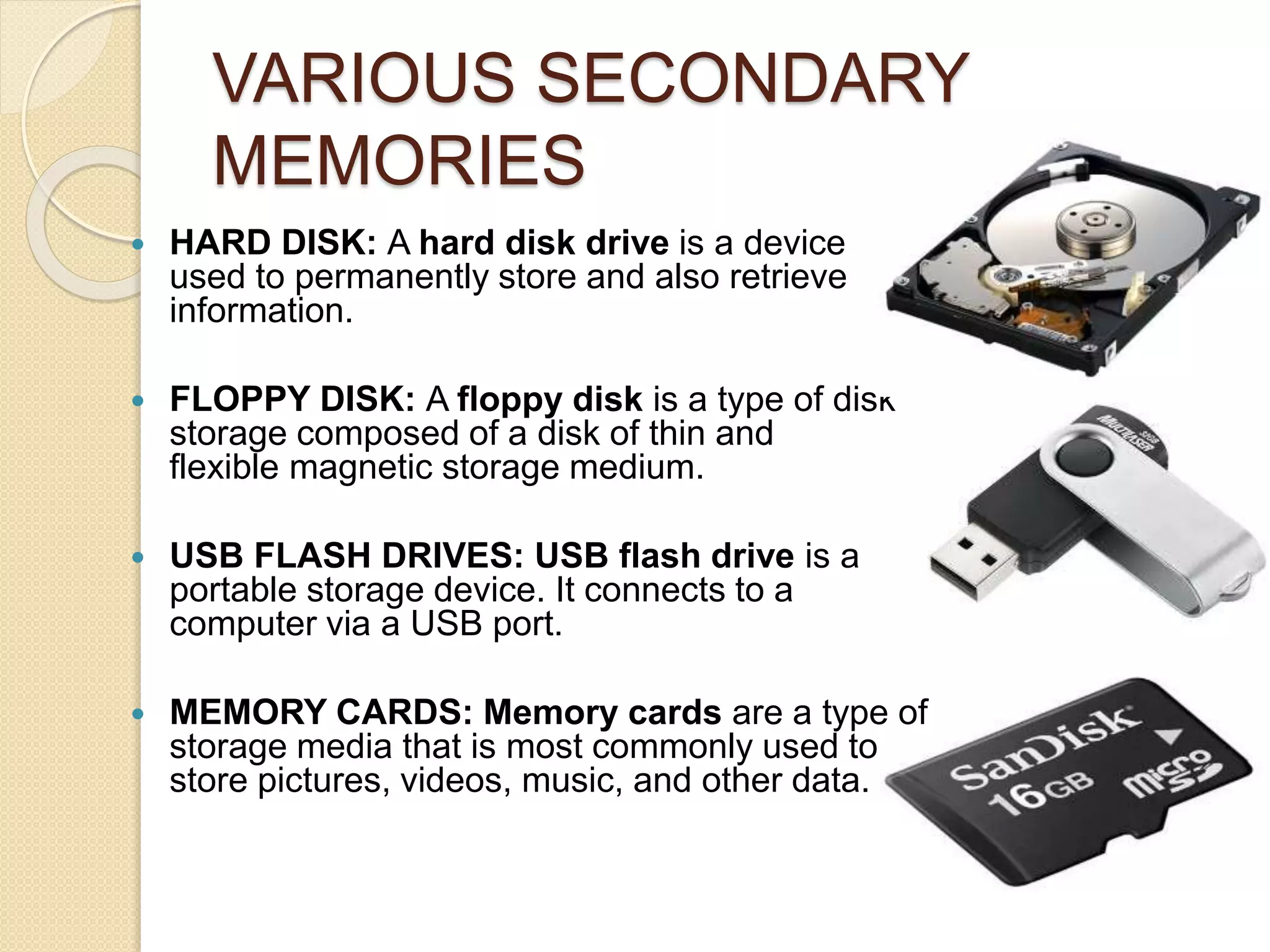 VARIOUS SECONDARY
MEMORIES
 HARD DISK: A hard disk drive is a device
used to permanently store and also retrieve
information.
 FLOPPY DISK: A floppy disk is a type of disk
storage composed of a disk of thin and
flexible magnetic storage medium.
 USB FLASH DRIVES: USB flash drive is a
portable storage device. It connects to a
computer via a USB port.
 MEMORY CARDS: Memory cards are a type of
storage media that is most commonly used to
store pictures, videos, music, and other data.
 