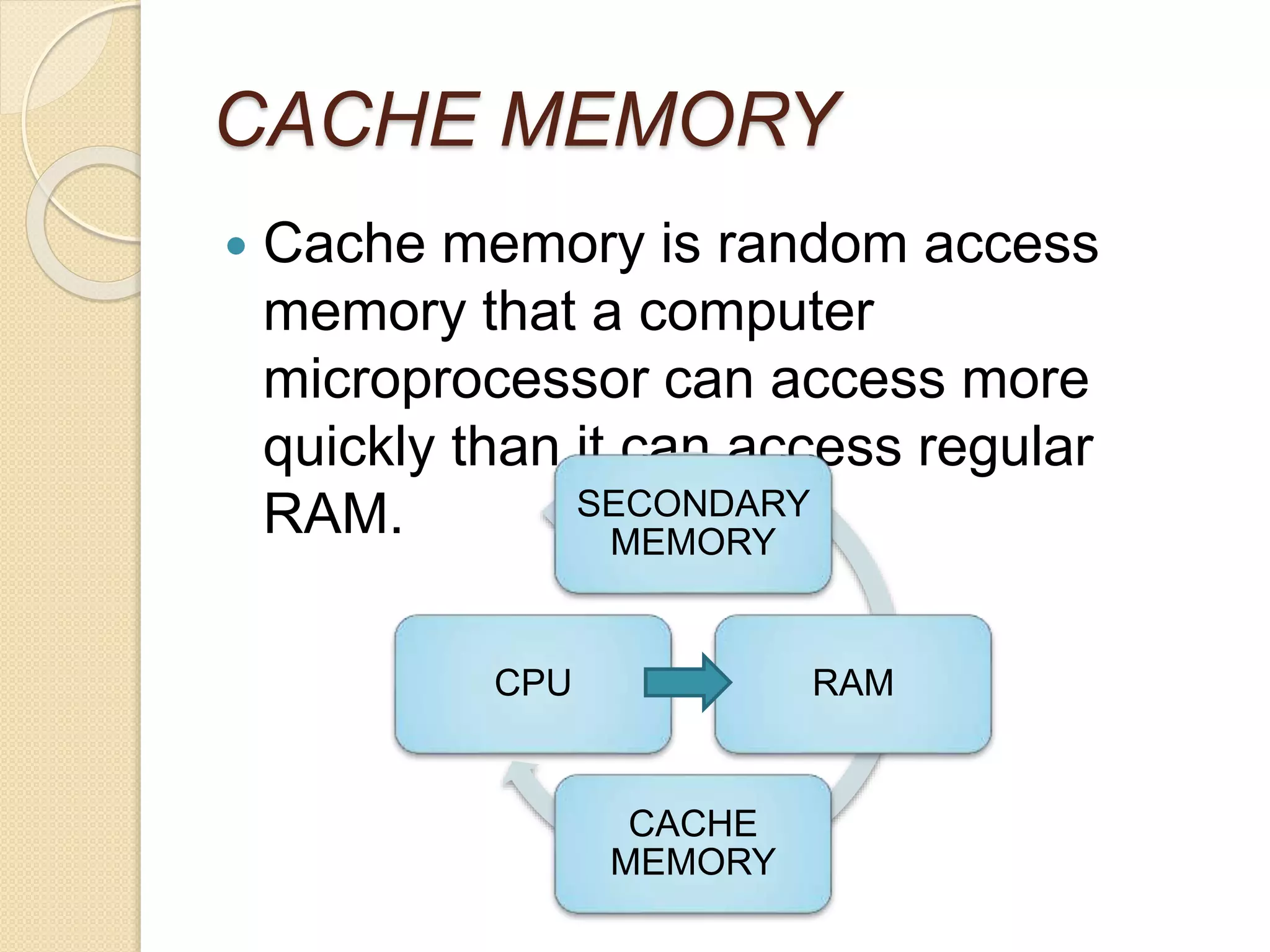 CACHE MEMORY
 Cache memory is random access
memory that a computer
microprocessor can access more
quickly than it can access regular
RAM. SECONDARY
MEMORY
RAM
CACHE
MEMORY
CPU
 