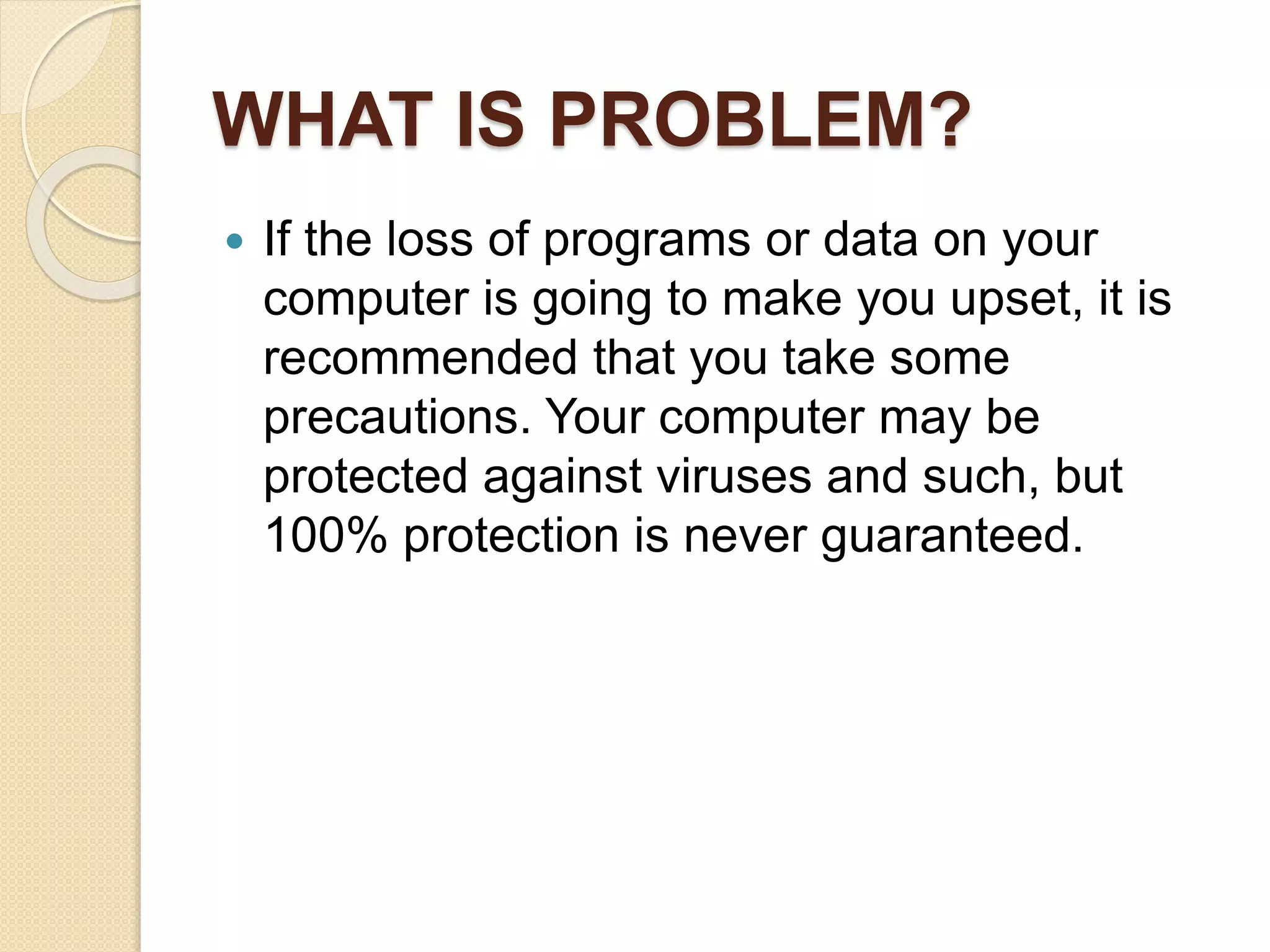 WHAT IS PROBLEM?
 If the loss of programs or data on your
computer is going to make you upset, it is
recommended that you take some
precautions. Your computer may be
protected against viruses and such, but
100% protection is never guaranteed.
 