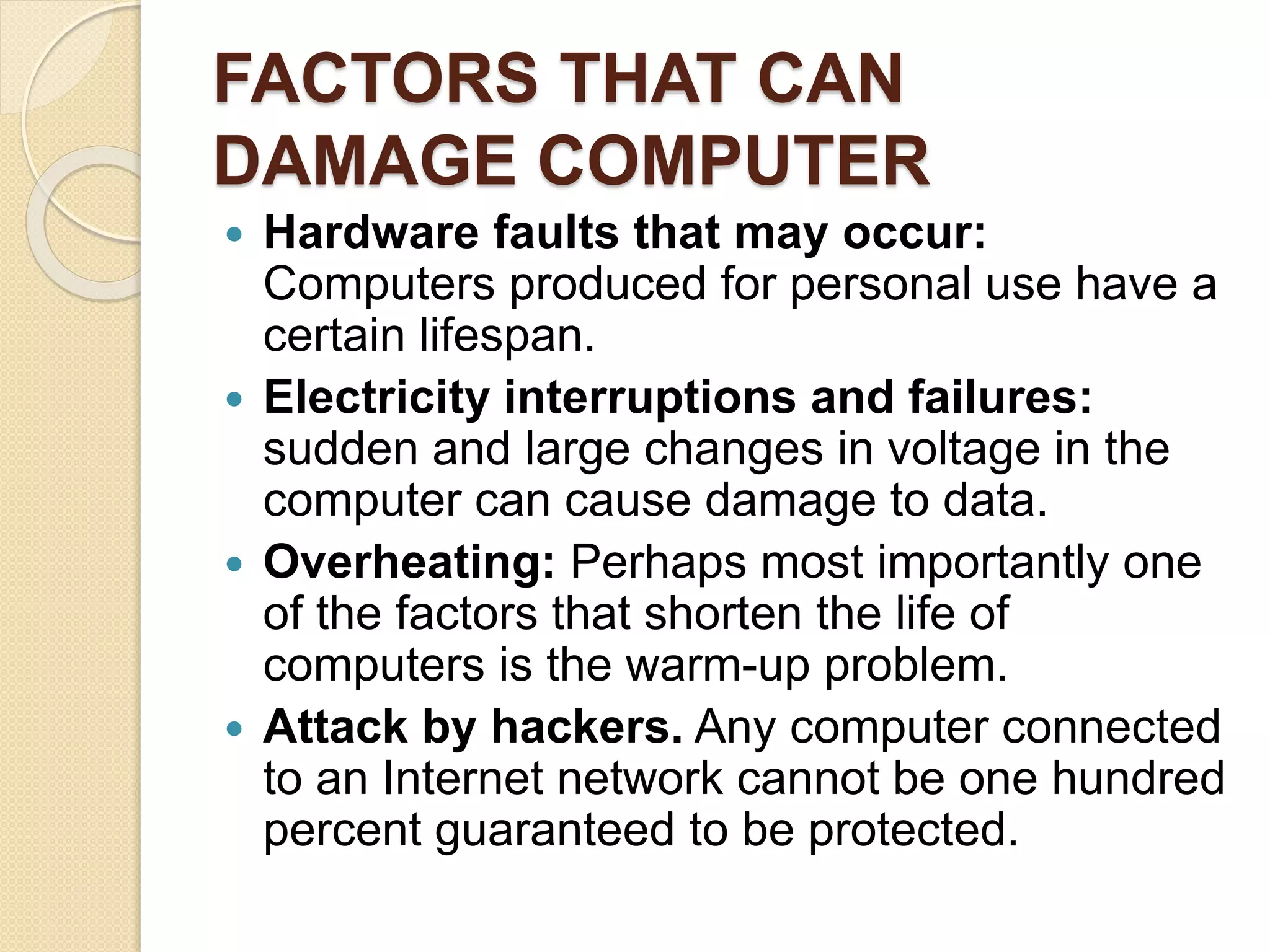 FACTORS THAT CAN
DAMAGE COMPUTER
 Hardware faults that may occur:
Computers produced for personal use have a
certain lifespan.
 Electricity interruptions and failures:
sudden and large changes in voltage in the
computer can cause damage to data.
 Overheating: Perhaps most importantly one
of the factors that shorten the life of
computers is the warm-up problem.
 Attack by hackers. Any computer connected
to an Internet network cannot be one hundred
percent guaranteed to be protected.
 