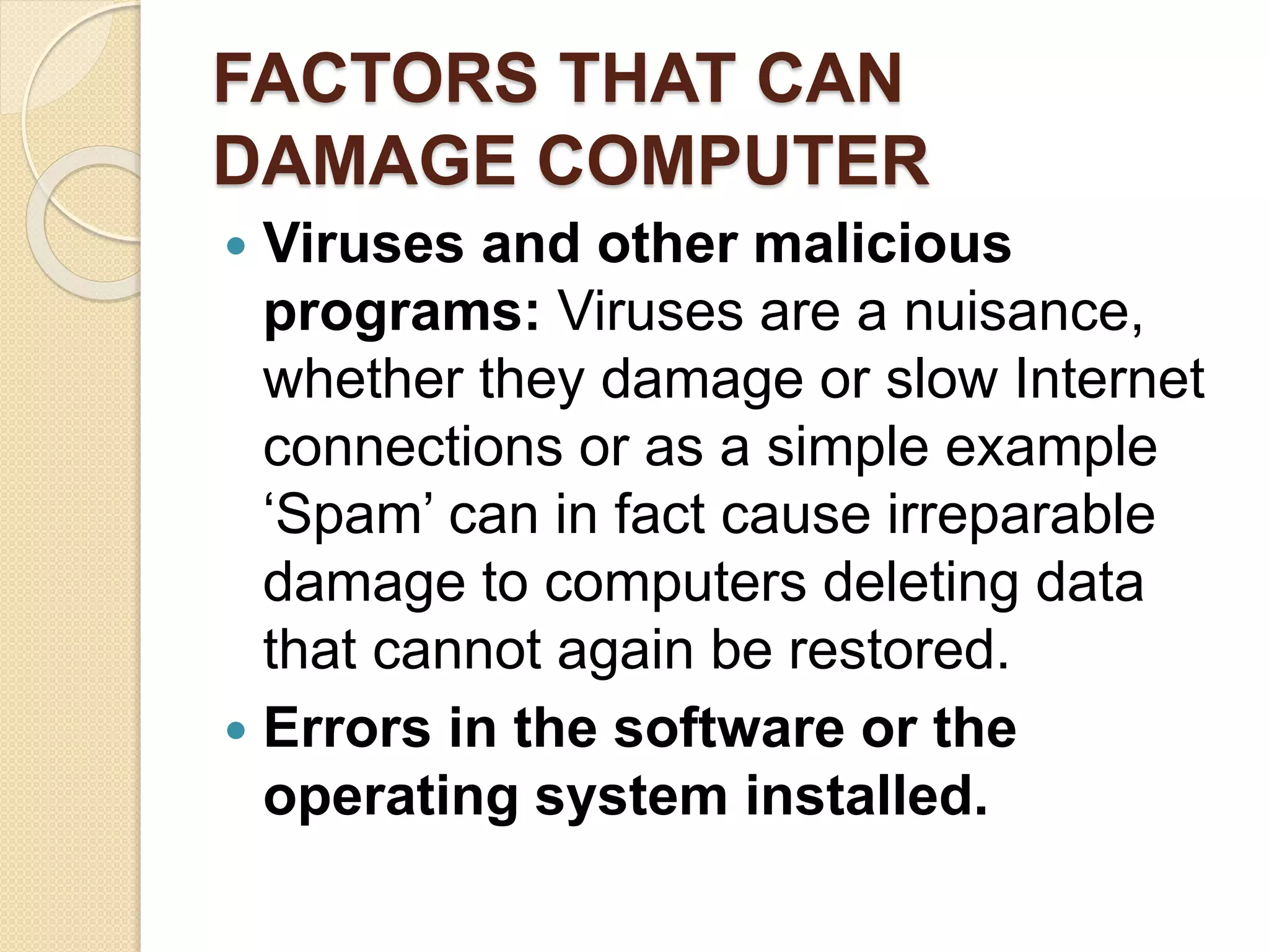 FACTORS THAT CAN
DAMAGE COMPUTER
 Viruses and other malicious
programs: Viruses are a nuisance,
whether they damage or slow Internet
connections or as a simple example
‘Spam’ can in fact cause irreparable
damage to computers deleting data
that cannot again be restored.
 Errors in the software or the
operating system installed.
 