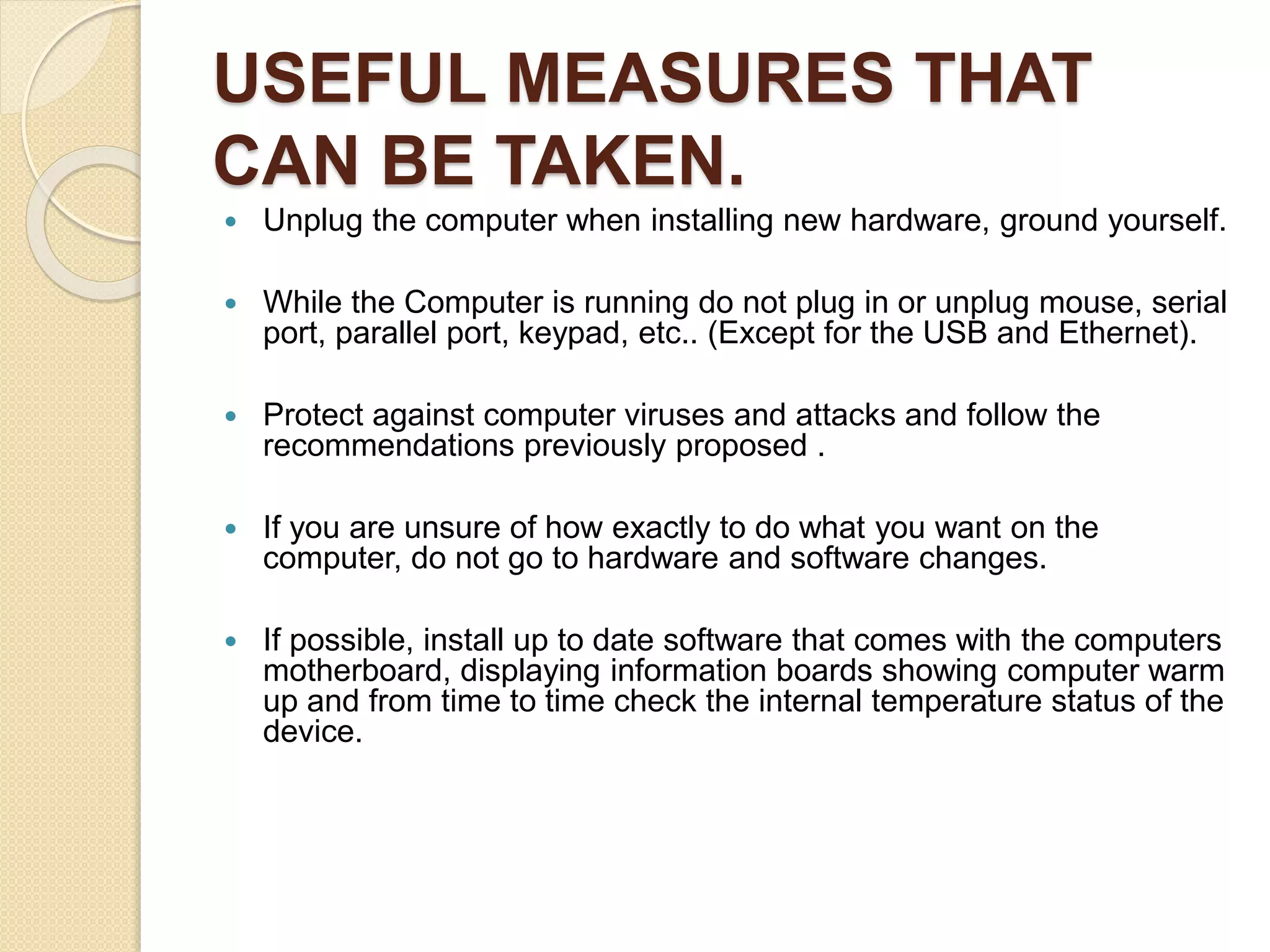 USEFUL MEASURES THAT
CAN BE TAKEN.
 Unplug the computer when installing new hardware, ground yourself.
 While the Computer is running do not plug in or unplug mouse, serial
port, parallel port, keypad, etc.. (Except for the USB and Ethernet).
 Protect against computer viruses and attacks and follow the
recommendations previously proposed .
 If you are unsure of how exactly to do what you want on the
computer, do not go to hardware and software changes.
 If possible, install up to date software that comes with the computers
motherboard, displaying information boards showing computer warm
up and from time to time check the internal temperature status of the
device.
 