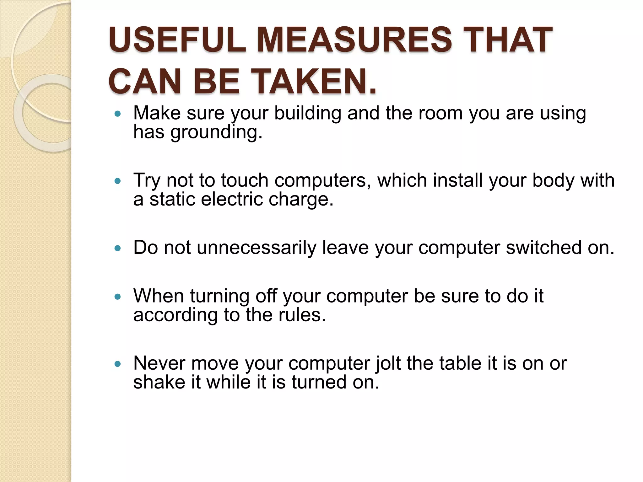 USEFUL MEASURES THAT
CAN BE TAKEN.
 Make sure your building and the room you are using
has grounding.
 Try not to touch computers, which install your body with
a static electric charge.
 Do not unnecessarily leave your computer switched on.
 When turning off your computer be sure to do it
according to the rules.
 Never move your computer jolt the table it is on or
shake it while it is turned on.
 
