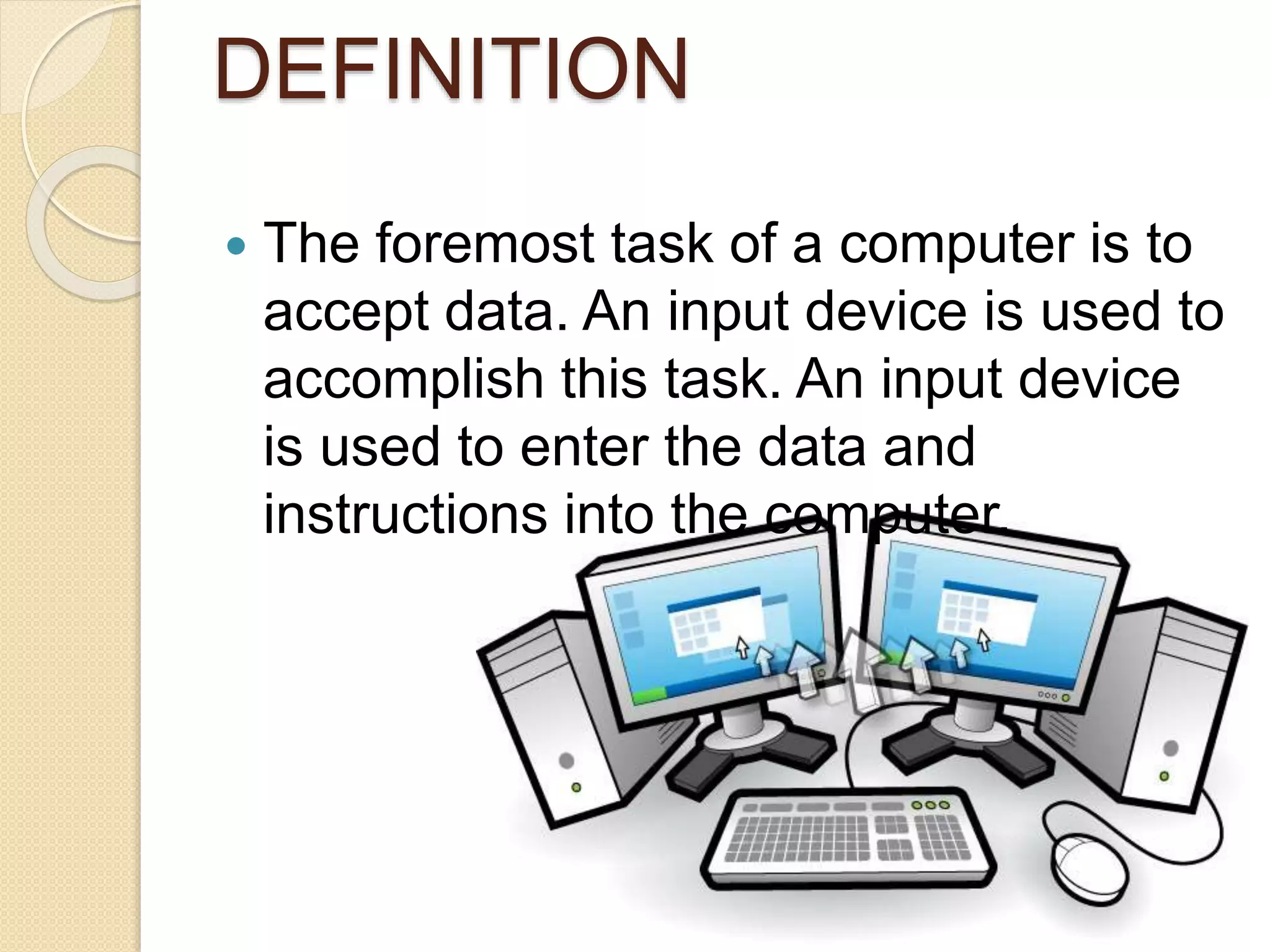 DEFINITION
 The foremost task of a computer is to
accept data. An input device is used to
accomplish this task. An input device
is used to enter the data and
instructions into the computer.
 
