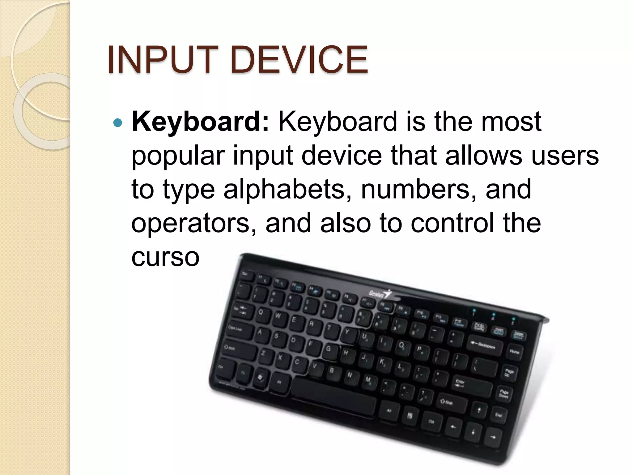 INPUT DEVICE
 Keyboard: Keyboard is the most
popular input device that allows users
to type alphabets, numbers, and
operators, and also to control the
cursor on the screen.
 