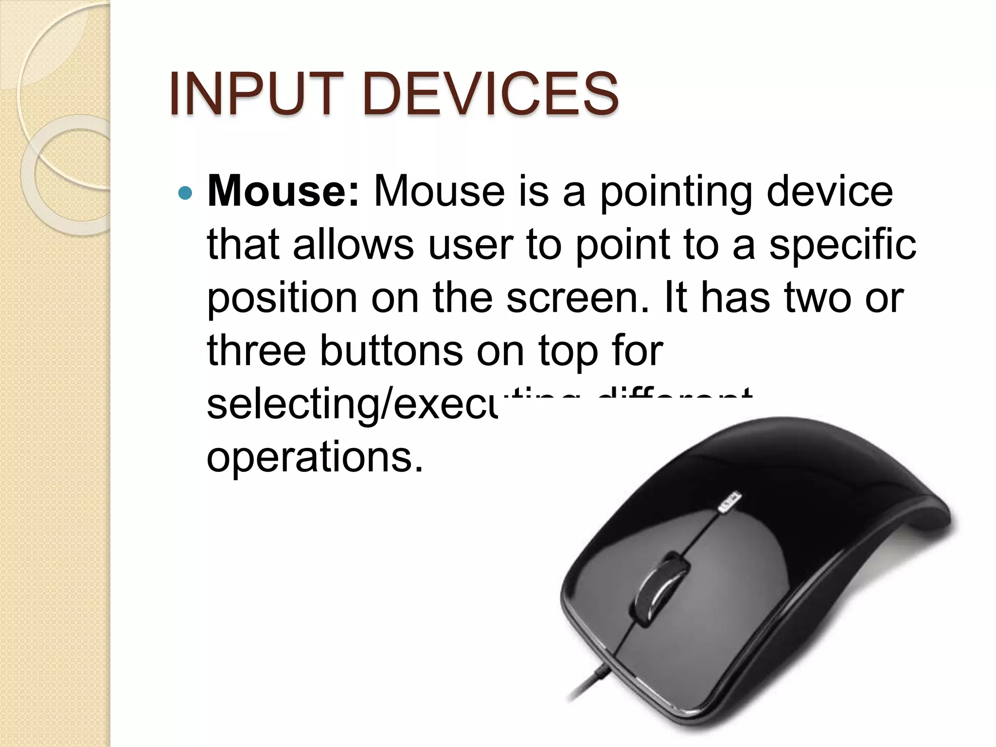 INPUT DEVICES
 Mouse: Mouse is a pointing device
that allows user to point to a specific
position on the screen. It has two or
three buttons on top for
selecting/executing different
operations.
 