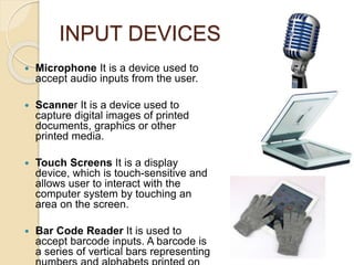 INPUT DEVICES
 Microphone It is a device used to
accept audio inputs from the user.
 Scanner It is a device used to
capture digital images of printed
documents, graphics or other
printed media.
 Touch Screens It is a display
device, which is touch-sensitive and
allows user to interact with the
computer system by touching an
area on the screen.
 Bar Code Reader It is used to
accept barcode inputs. A barcode is
a series of vertical bars representing
 