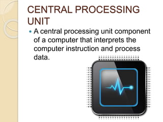 CENTRAL PROCESSING
UNIT
 A central processing unit component
of a computer that interprets the
computer instruction and process
data.
 