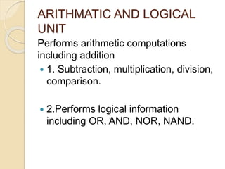 ARITHMATIC AND LOGICAL
UNIT
Performs arithmetic computations
including addition
 1. Subtraction, multiplication, division,
comparison.
 2.Performs logical information
including OR, AND, NOR, NAND.
 