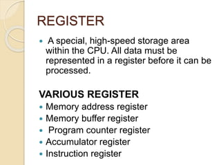REGISTER
 A special, high-speed storage area
within the CPU. All data must be
represented in a register before it can be
processed.
VARIOUS REGISTER
 Memory address register
 Memory buffer register
 Program counter register
 Accumulator register
 Instruction register
 