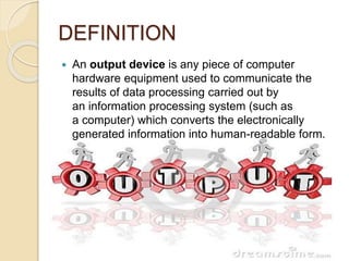 DEFINITION
 An output device is any piece of computer
hardware equipment used to communicate the
results of data processing carried out by
an information processing system (such as
a computer) which converts the electronically
generated information into human-readable form.
 