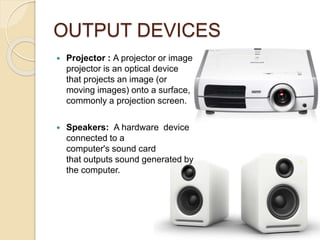 OUTPUT DEVICES
 Projector : A projector or image
projector is an optical device
that projects an image (or
moving images) onto a surface,
commonly a projection screen.
 Speakers: A hardware device
connected to a
computer's sound card
that outputs sound generated by
the computer.
 