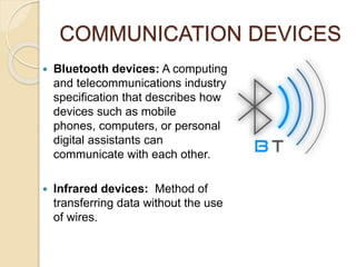 COMMUNICATION DEVICES
 Bluetooth devices: A computing
and telecommunications industry
specification that describes how
devices such as mobile
phones, computers, or personal
digital assistants can
communicate with each other.
 Infrared devices: Method of
transferring data without the use
of wires.
 