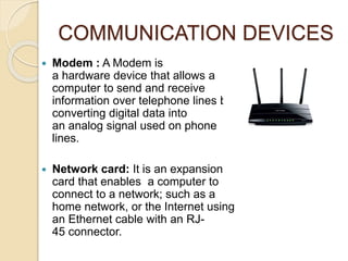 COMMUNICATION DEVICES
 Modem : A Modem is
a hardware device that allows a
computer to send and receive
information over telephone lines by
converting digital data into
an analog signal used on phone
lines.
 Network card: It is an expansion
card that enables a computer to
connect to a network; such as a
home network, or the Internet using
an Ethernet cable with an RJ-
45 connector.
 