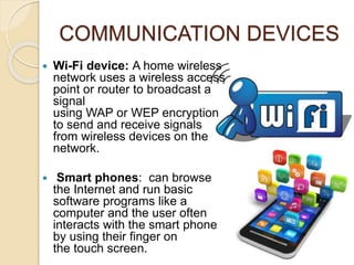 COMMUNICATION DEVICES
 Wi-Fi device: A home wireless
network uses a wireless access
point or router to broadcast a
signal
using WAP or WEP encryption
to send and receive signals
from wireless devices on the
network.
 Smart phones: can browse
the Internet and run basic
software programs like a
computer and the user often
interacts with the smart phone
by using their finger on
the touch screen.
 
