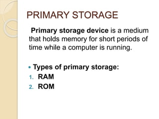 PRIMARY STORAGE
Primary storage device is a medium
that holds memory for short periods of
time while a computer is running.
 Types of primary storage:
1. RAM
2. ROM
 
