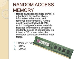 RANDOM ACCESS
MEMORY
 Random Access Memory (RAM) is
a hardware device that allows
information to be stored and
retrieved on a computer. RAM is
usually associated with DRAM,
which is a type of memory module.
Because information is accessed
randomly instead of sequentially like
it is on a CD or hard drive, the
computer can access the data much
faster.
 TYPES OF RAM
1. SRAM
2. DRAM
 