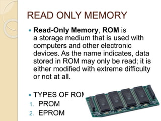 READ ONLY MEMORY
 Read-Only Memory, ROM is
a storage medium that is used with
computers and other electronic
devices. As the name indicates, data
stored in ROM may only be read; it is
either modified with extreme difficulty
or not at all.
 TYPES OF ROM
1. PROM
2. EPROM
 