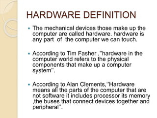 HARDWARE DEFINITION
 The mechanical devices those make up the
computer are called hardware. hardware is
any part of the computer we can touch.
 According to Tim Fasher ,’’hardware in the
computer world refers to the physical
components that make up a computer
system’’.
 According to Alan Clements,‘’Hardware
means all the parts of the computer that are
not software it includes processor its memory
,the buses that connect devices together and
peripheral’’.
 