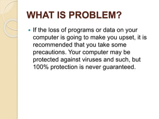 WHAT IS PROBLEM?
 If the loss of programs or data on your
computer is going to make you upset, it is
recommended that you take some
precautions. Your computer may be
protected against viruses and such, but
100% protection is never guaranteed.
 