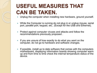USEFUL MEASURES THAT
CAN BE TAKEN.
 Unplug the computer when installing new hardware, ground yourself.
 While the Computer is running do not plug in or unplug mouse, serial
port, parallel port, keypad, etc.. (Except for the USB and Ethernet).
 Protect against computer viruses and attacks and follow the
recommendations previously proposed .
 If you are unsure of how exactly to do what you want on the
computer, do not go to hardware and software changes.
 If possible, install up to date software that comes with the computers
motherboard, displaying information boards showing computer warm
up and from time to time check the internal temperature status of the
device.
 