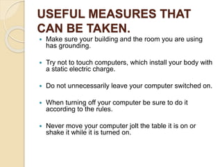 USEFUL MEASURES THAT
CAN BE TAKEN.
 Make sure your building and the room you are using
has grounding.
 Try not to touch computers, which install your body with
a static electric charge.
 Do not unnecessarily leave your computer switched on.
 When turning off your computer be sure to do it
according to the rules.
 Never move your computer jolt the table it is on or
shake it while it is turned on.
 