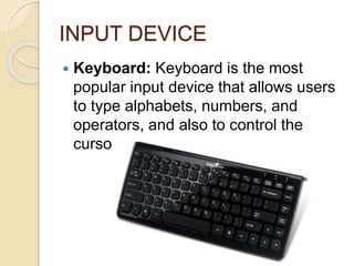 INPUT DEVICE
 Keyboard: Keyboard is the most
popular input device that allows users
to type alphabets, numbers, and
operators, and also to control the
cursor on the screen.
 
