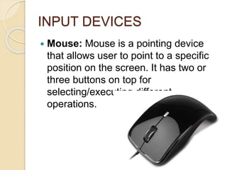 INPUT DEVICES
 Mouse: Mouse is a pointing device
that allows user to point to a specific
position on the screen. It has two or
three buttons on top for
selecting/executing different
operations.
 