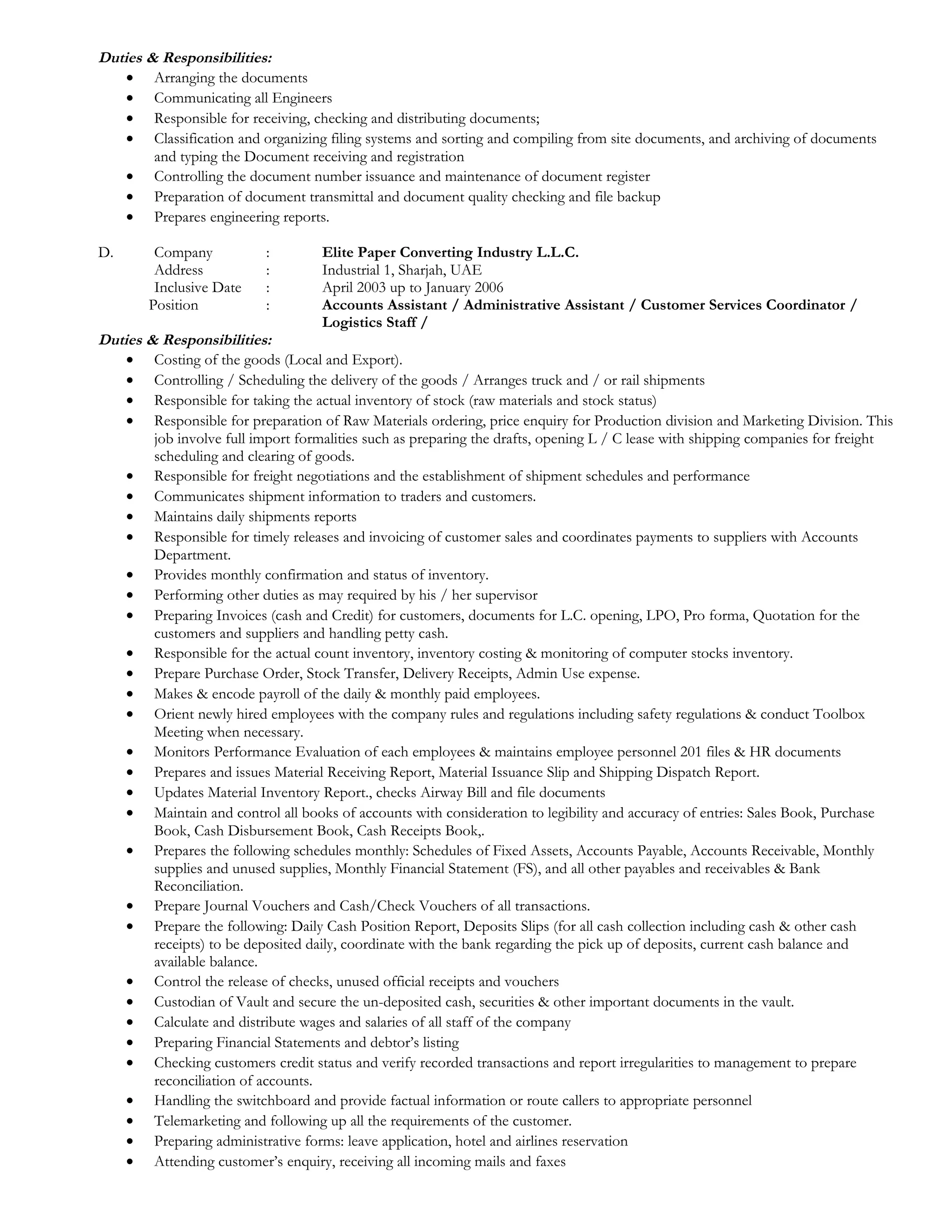 Duties & Responsibilities: 
· Arranging the documents 
· Communicating all Engineers 
· Responsible for receiving, checking and distributing documents; 
· Classification and organizing filing systems and sorting and compiling from site documents, and archiving of documents 
and typing the Document receiving and registration 
· Controlling the document number issuance and maintenance of document register 
· Preparation of document transmittal and document quality checking and file backup 
· Prepares engineering reports. 
D. Company : Elite Paper Converting Industry L.L.C. 
Address : Industrial 1, Sharjah, UAE 
Inclusive Date : April 2003 up to January 2006 
Position : Accounts Assistant / Administrative Assistant / Customer Services Coordinator / 
Logistics Staff / 
Duties & Responsibilities: 
· Costing of the goods (Local and Export). 
· Controlling / Scheduling the delivery of the goods / Arranges truck and / or rail shipments 
· Responsible for taking the actual inventory of stock (raw materials and stock status) 
· Responsible for preparation of Raw Materials ordering, price enquiry for Production division and Marketing Division. This 
job involve full import formalities such as preparing the drafts, opening L / C lease with shipping companies for freight 
scheduling and clearing of goods. 
· Responsible for freight negotiations and the establishment of shipment schedules and performance 
· Communicates shipment information to traders and customers. 
· Maintains daily shipments reports 
· Responsible for timely releases and invoicing of customer sales and coordinates payments to suppliers with Accounts 
Department. 
· Provides monthly confirmation and status of inventory. 
· Performing other duties as may required by his / her supervisor 
· Preparing Invoices (cash and Credit) for customers, documents for L.C. opening, LPO, Pro forma, Quotation for the 
customers and suppliers and handling petty cash. 
· Responsible for the actual count inventory, inventory costing & monitoring of computer stocks inventory. 
· Prepare Purchase Order, Stock Transfer, Delivery Receipts, Admin Use expense. 
· Makes & encode payroll of the daily & monthly paid employees. 
· Orient newly hired employees with the company rules and regulations including safety regulations & conduct Toolbox 
Meeting when necessary. 
· Monitors Performance Evaluation of each employees & maintains employee personnel 201 files & HR documents 
· Prepares and issues Material Receiving Report, Material Issuance Slip and Shipping Dispatch Report. 
· Updates Material Inventory Report., checks Airway Bill and file documents 
· Maintain and control all books of accounts with consideration to legibility and accuracy of entries: Sales Book, Purchase 
Book, Cash Disbursement Book, Cash Receipts Book,. 
· Prepares the following schedules monthly: Schedules of Fixed Assets, Accounts Payable, Accounts Receivable, Monthly 
supplies and unused supplies, Monthly Financial Statement (FS), and all other payables and receivables & Bank 
Reconciliation. 
· Prepare Journal Vouchers and Cash/Check Vouchers of all transactions. 
· Prepare the following: Daily Cash Position Report, Deposits Slips (for all cash collection including cash & other cash 
receipts) to be deposited daily, coordinate with the bank regarding the pick up of deposits, current cash balance and 
available balance. 
· Control the release of checks, unused official receipts and vouchers 
· Custodian of Vault and secure the un-deposited cash, securities & other important documents in the vault. 
· Calculate and distribute wages and salaries of all staff of the company 
· Preparing Financial Statements and debtor’s listing 
· Checking customers credit status and verify recorded transactions and report irregularities to management to prepare 
reconciliation of accounts. 
· Handling the switchboard and provide factual information or route callers to appropriate personnel 
· Telemarketing and following up all the requirements of the customer. 
· Preparing administrative forms: leave application, hotel and airlines reservation 
· Attending customer’s enquiry, receiving all incoming mails and faxes 
 