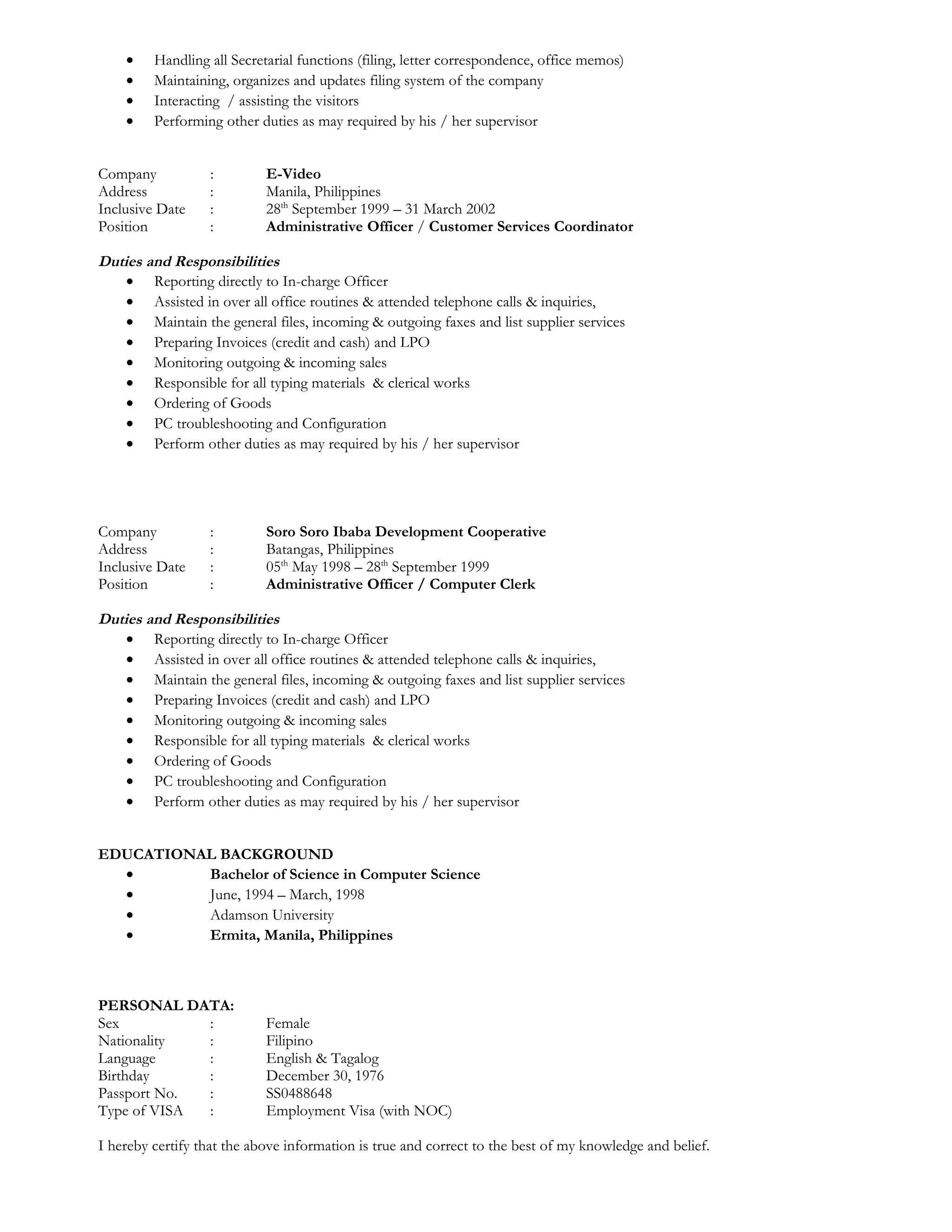 · Handling all Secretarial functions (filing, letter correspondence, office memos) 
· Maintaining, organizes and updates filing system of the company 
· Interacting / assisting the visitors 
· Performing other duties as may required by his / her supervisor 
Company : E-Video 
Address : Manila, Philippines 
Inclusive Date : 28th September 1999 – 31 March 2002 
Position : Administrative Officer / Customer Services Coordinator 
Duties and Responsibilities 
· Reporting directly to In-charge Officer 
· Assisted in over all office routines & attended telephone calls & inquiries, 
· Maintain the general files, incoming & outgoing faxes and list supplier services 
· Preparing Invoices (credit and cash) and LPO 
· Monitoring outgoing & incoming sales 
· Responsible for all typing materials & clerical works 
· Ordering of Goods 
· PC troubleshooting and Configuration 
· Perform other duties as may required by his / her supervisor 
Company : Soro Soro Ibaba Development Cooperative 
Address : Batangas, Philippines 
Inclusive Date : 05th May 1998 – 28th September 1999 
Position : Administrative Officer / Computer Clerk 
Duties and Responsibilities 
· Reporting directly to In-charge Officer 
· Assisted in over all office routines & attended telephone calls & inquiries, 
· Maintain the general files, incoming & outgoing faxes and list supplier services 
· Preparing Invoices (credit and cash) and LPO 
· Monitoring outgoing & incoming sales 
· Responsible for all typing materials & clerical works 
· Ordering of Goods 
· PC troubleshooting and Configuration 
· Perform other duties as may required by his / her supervisor 
EDUCATIONAL BACKGROUND 
· Bachelor of Science in Computer Science 
· June, 1994 – March, 1998 
· Adamson University 
· Ermita, Manila, Philippines 
PERSONAL DATA: 
Sex : Female 
Nationality : Filipino 
Language : English & Tagalog 
Birthday : December 30, 1976 
Passport No. : SS0488648 
Type of VISA : Employment Visa (with NOC) 
I hereby certify that the above information is true and correct to the best of my knowledge and belief. 
 