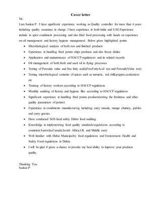 Cover letter
Sir,
I am Sankar.P . I have significant experience working as Quality controller for more than 6 years
including quality assurance in charge. I have experience in both India and UAE.Experience
include in spice condiment processing and also fried food processing with hands on experience
on oil management and factory hygiene management. Below given highlighted points
 Microbiological analysis of both raw and finished products
 Experience in handling fried potato chips products and also freeze drinks
 Application and mainatenance of HACCP regulations and its related records
 Oil management of both fresh and used oil in frying processes
 Testing of Peroxide value and free fatty acids(FreeFattyAcid test and PeroxideValue test)
 Testing microbiological contents of spices such as turmeric, red chilli,pepper,cardamom
etc
 Training of factory workers according to HACCP regulations
 Monthly auditing of factory and hygiene files according to HACCP regulations
 Significant experience in handling fried potato products(testing the freshness and other
quality parameters of potato)
 Experience in condiments manufacturing including curry masala, mango chutney, pickles
and curry gravies.
 Have conducted SGS food safety Dubai food auditing.
 Knowledge in implementing food quality standards/regulations according to
countries(Australia,Canada,South Africa,UK and Middle east)
 Well familier with Dubai Municipality food regulations and Environment Health and
Safety Food regulations in Dubai.
 I will be glad if given a chance to provide my best ability to improve your products
quality.
Thanking You
Sankar.P
 