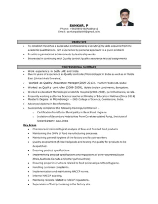 SANKAR. P
Phone: +960989146(Maldives)
Email: sankarpattathil@gmail.com
OBJECTIVE
 To establish myself as a successful professional by executing my skills acquired from my
academic qualifications, rich experience by personal approach to a given problem
 Provide organisational achievements by leadership works.
 Interested in continuing with Quality control /quality assurance related assignments
PROFESSIONAL SUMMARY
 Work experience in both UAE and India
 Over 6 years of experience as Quality controller/Microbiologist in India as well as in Middle
East (United Arab Emirates).
 Worked as Quality Assurance manager(2009-2013), Hunter Foods Ltd. Dubai
 Worked as Quality controller (2008-2009), Bolsts Indian condiments, Bangalore.
 Worked as Assistant Micrbiologist at Alshifa Hospital (2006-2008), perinthalmanna, kerala.
 Presently working as Marine Science teacher at Ministry of Education Maldives(Since 2014)
 Master’s Degree in Microbiology – GRD College of Science, Coimbatore, India.
 Advanced diploma in Bioinformatics.
 Successfully completed the following trainings/certification –
o Certification from Dubai Municipality in Basic Food Hygiene
o Isolation of Secondary Metabolites From Coral Associated Fungi, Institute of
Oceanography, Goa, India
Key Areas
 Chemical and microbiological analysis of Raw and finished food products
 Maintaining the GMPs of food manufacturing processes.
 Maintaining general hygiene of the factory and factory workers
 Quality assessment of received goods and testing the quality for products to be
despatched.
 Ensuring product specifications.
 Implementing product specifications and regulations of other countries(South
Africa,Australia,Canada and other gulf countries)
 Ensuring proper instructions related to food processing and food hygiene.
 Handling customer complaints.
 Implementation and maintaining HACCP norms.
 Internal HACCP auditing.
 Maintaing records related to HACCP regulations.
 Supervision of food processing in the factory site.
 