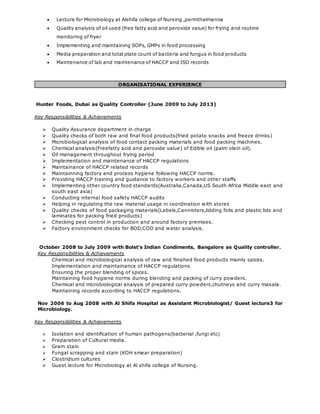  Lecture for Microbiology at Alshifa college of Nursing ,perinthalmanna
 Quality analysis of oil used (free fatty acid and peroxide value) for frying and routine
monitoring of fryer
 Implementing and maintaining SOPs, GMPs in food processing
 Media preparation and total plate count of bacteria and fungus in food products
 Maintenance of lab and maintenance of HACCP and ISO records
ORGANISATIONAL EXPERIENCE
Hunter Foods, Dubai as Quality Controller (June 2009 to July 2013)
Key Responsibilities & Achievements
 Quality Assurance department in charge
 Quality checks of both raw and final food products(fried potato snacks and freeze drinks)
 Microbiological analysis of food contact packing materials and food packing machines.
 Chemical analysis(Freefatty acid and peroxide value) of Edible oil (palm olein oil).
 Oil management throughout frying period
 Implementation and maintenance of HACCP regulations
 Maintainance of HACCP related records
 Maintainning factory and process hygiene following HACCP norms.
 Providing HACCP training and guidance to factory workers and other staffs
 Implementing other country food standards(Australia,Canada,US South Africa Middle east and
south east asia)
 Conducting internal food safety HACCP audits
 Helping in regulating the raw material usage in coordination with stores
 Quality checks of food packaging materials(Labels,Cannisters,lidding foils and plastic lids and
laminates for packing fried products)
 Checking pest control in production and around factory premises.
 Factory environment checks for BOD,COD and water analysis.
October 2008 to July 2009 with Bolst’s Indian Condiments, Bangalore as Quality controller.
Key Responsibilities & Achievements
Chemical and microbiological analysis of raw and finished food products mainly spices.
Implementation and maintainance of HACCP regulations
Ensuring the proper blending of spices.
Maintaining food hygiene norms during blending and packing of curry powders.
Chemical and microbiological analysis of prepared curry powders,chutneys and curry masala.
Maintaining records according to HACCP regulations.
Nov 2006 to Aug 2008 with Al Shifa Hospital as Assistant Microbiologist/ Guest lecture3 for
Microbiology.
Key Responsibilities & Achievements
 Isolation and identification of human pathogens(bacterial ,fungi etc)
 Preparation of Cultural media.
 Gram stain
 Fungal scrapping and stain (KOH smear preparation)
 Clostridium cultures
 Guest lecture for Microbiology at Al shifa college of Nursing.
 