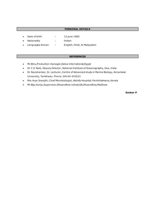PERSONAL DETAILS
 Date of birth : 12 june 1983
 Nationality : Indian
 Languages Known : English, Hindi, & Malayalam
REFERENCES
 Mr.Binu,Production manager,Dabur international,Egypt
 Dr C G Naik, Deputy Director, National Institute of Oceanography, Goa, India
 Dr Ravishankar, Sr. Lecturer, Centre of Advanced study in Marine Biology, Annamalai
University, Tamilnadu. Phone: 04144-243223
 Mrs Arya Sreejith, Chief Microbiologist, Alshifa Hospital, Perinthalmana, Kerala
 Mr.Biju.Kunju,Supervisor,Dhaandhoo school,GA,Dhaandhoo,Maldives
Sankar P
 