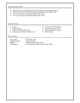 EDUCATIONAL BACKGROUND
MBA (Finance) from Sikkim Manipal University, (Distance Learning) New delhi in
2013 B.com (Pass) from Delhi University (Correspondence) New delhi in 2010
12
th
from Sarvodaya school (CBSE Board)New delhi in 2005
10
th
from Sarvodaya school (CBSE Board)New delhi in 2003
CORE COMPETENCIES
Finance Sincerity and Self-Confidence
Analytical Skills Good eye to minute details
Excellent Communication Skills Basic knowledge of Computer
Having focus & dedication towards work Internet Savvy
PERSONAL DETAILS
Date of Birth: 19
th
October, 1987
Languages Known: English and Hindi
Hobbies: Travelling and Listening to Music
Postal Address: B-13, Amba Bagh, Kishan Ganj New Delhi-110007
 