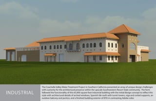 The Coachella Valley Water Treatment Project in Southern California presented an array of unique design challenges
with a priority for the architectural presence within the upscale Southwestern Resort Style community. The form
followed the functionality of this 65,000 square foot industrial building with the initial design concept to reflect this
style with architectural details of arched windows, Spanish tile roofs with turret towers, viga and corbel supports, an
outdoor balcony and portico, and a finished building exterior of EFIS in contrasting Adobe color.
INDUSTRIAL
 