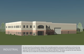 The client loved the Southwestern design of the Coachella operations and process facility but not the price tag.
The final value engineered design concept removed all the detail ornamentation of the Southwestern style and
replaced it with the more cost effective option of split face CMU block. The design concept for the color selection
of the CMU was to emulate the transitional beauty of the distant mountain range.
INDUSTRIAL
 