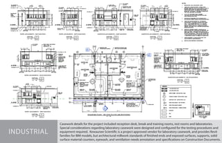 Casework details for the project included reception desk, break and training rooms, rest rooms and laboratories.
Special considerations regarding laboratory casework were designed and configured for the testing procedures and
equipment required. Kewaunee Scientific is a project approved vendor for laboratory casework, and provides Revit
families for BIM models, but architectural millwork standards of finished ends and exposed surfaces, supports, solid
surface material counters, eyewash, and ventilation needs annotation and specifications on Construction Documents.
INDUSTRIAL
 