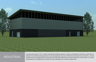 Conceptual Designs for the 12-Mile Creek Blower Building explores variations of building materials and elements to
enhance the architectural appearance of an industrial type structure within the landscape of a community. Centria
module panels with glazing and a dark split face CMU base delineates the blowing louvers of the system. The shed
style sloped roof compliments the exterior of the building into a modern design style.
INDUSTRIAL
 