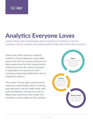 Product Overview
Unlike any other analytics solution,
Looker’s unique approach gives data
teams the tools to curate a self-service
data experience for their organization–
making sure that the entire company
is looking at one source of truth –
including centralized definitions for all
important metrics.
The result? A true data culture where
everyone understands what’s working
and decisions can be made faster and
with confidence. Companies such as
eBay, Etsy, and Sony have made this
transition using Looker as the catalyst.
Looker brings data and business teams together by making it easy for
everyone to find, explore and understand the data that drives their business.
Analytics Everyone Loves
Yahoo
analyzes user cohorts
to know which
segments stay
engaged.
Venmo
immediately
knows how new
features are
being used.
Warby Parker
gives each store
a view into their
performance.
 
