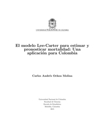El modelo Lee-Carter para estimar y
pronosticar mortalidad: Una
aplicaci´on para Colombia
Carlos Andr´es Ochoa Molina
Universidad Nacional de Colombia
Facultad de Ciencias
Escuela de Estad´ıstica
Medell´ın, Colombia
2015
 