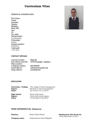 Curriculum Vitae
PERSONAL INFORMATION
First Name:
Nenad
Surname:
Nikolcic
Birthday:
06.01.1991.
Age:
24
Sex: male
Marital Status:
In relationship
Citizenship:
Serbian
Passport number:
007649355
Valid until:
17.07.2019.
CONTACT DETAILS
Current Location: Belgrade
Full Address from ID: 12316 Krepoljin , Zagubica
Phone number:
Cell phone number: 064/3029942
Email address: nnikolcic91@gmail.com
Skype address: nenadnikolcic
EDUCATION:
University / College: The college of hotel management
Degree: Bachelor in hotel management
Dates: 03.10.2011-01.10.2015
High school: Hotel stuff school
Degree: Hotel stuff school degree.
Dates: 01.09.2006-01.06.2010
WORK EXPERIENCE (Ex. Employees)
Position: Waiter/Head Waiter Employment date (from-to):
From September of 2013
Company name: Falkensteiner Hotel Belgrade
photo
 