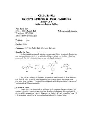 CHE-215-002
Research Methods in Organic Synthesis
January 2016
Gustavus Adolphus College
Prof. Scott Bur
Office: 303B, Nobel Hall Website:moodle.gac.edu
Telephone: 933-7038
Email: sbur@gustavus.edu
Textbook: None
Supplies: None
Classroom: NHS 305, Nobel Hall; 301, Nobel Hall (lab)
Goals for the Class
In pharmaceutical research and development, a privileged structure is the structure
of a compound that is known to be active in whichever screen was used to evaluate the
compound. For our project, there are several privileged structures.
We will be exploring the literature for synthetic routes to each of these structures
as a class, devising synthetic routes that allow is to generate numerous analogs, and
executing those syntheses. Testing of the compounds will take place at the University of
Minnesota in Will Pomerantz's lab.
Structure of Class
Unless otherwise instructed, we will meet in the mornings for approximately 30
minutes (room 305) to go over questions and detail new techniques. The remainder of
the day will be spent doing research (laboratory or library). We will break for Chapel (10
- 10:30 am) and lunch (can be variable) and try to finish by 4 pm each day.
S S
N
O
OH
3F5
OH
O
Cl
Cl
11E7
N
N
N
H
F
F
F
8E2
S
OH
O
Cl
2G11
 