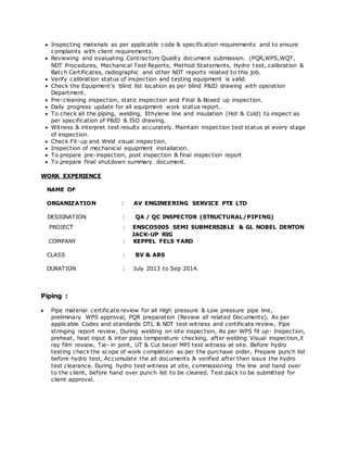  Inspecting materials as per applicable code & specification requirements and to ensure 
complaints with client requirements. 
 Reviewing and evaluating Contractors Quality document submission. (PQR,WPS,WQT, 
NDT Procedures, Mechanical Test Reports, Method Statements, Hydro t est, calibration & 
Batch Certificates, radiographic and other NDT reports related to this job. 
 Verify calibration status of inspection and testing equipment is valid. 
 Chec k the Equipment’s blind list loc ation as per blind P&ID drawing with operation 
Department. 
 Pre-cleaning inspection, static inspection and Final & Boxed up inspection. 
 Daily progress update for all equipment work status report. 
 To check all the piping, welding, Ethylene line and insulation (Hot & Cold) to inspect as 
per specification of P&ID & ISO drawing. 
 Witness & interpret test results accurately. Maintain inspection test status at every stage 
of inspection. 
 Check Fit-up and Weld visual inspection. 
 Inspection of mechanical equipment installation. 
 To prepare pre-inspection, post inspection & final inspection report 
 To prepare final shutdown summary document. 
WORK EXPERIENCE 
NAME OF 
ORGANIZATION : AV ENGINEERING SERVICE PTE LTD 
DESIGNATION : QA / QC INSPECTOR (STRUCTURAL/PIPING) 
PROJECT : ENSCO5005 SEMI SUBMERSIBLE & GL NOBEL DENTON 
JACK-UP RIG 
COMPANY : KEPPEL FELS YARD 
CLASS : BV & ABS 
DURATION : July 2013 to Sep 2014. 
Piping : 
 Pipe material certificate review for all High pressure & Low pressure pipe line, 
preliminary WPS approval, PQR preparation (Review all related Documents), As per 
applicable Codes and standards DTL & NDT test witness and certificate review, Pipe 
stringing report review, During welding on site inspection, As per WPS fit up- Inspection, 
preheat, heat input & inter pass temperature checking, after welding Visual inspection,X 
ray film review, Tie- in joint, UT & Cut bevel MPI test witness at site. Before hydro 
testing check the scope of work completion as per the purchase order, Prepare punch list 
before hydro test, Accumulate the all documents & verified after then issue the hydro 
test clearance. During hydro test witness at site, commissioning the line and hand over 
to the client, before hand over punch list to be cleared. Test pack to be submitted for 
client approval. 
 